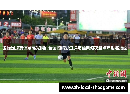 国际足球友谊赛高光瞬间全回顾精彩进球与经典对决盘点年度名场面