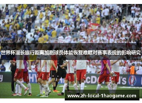 世界杯漫长旅行距离加剧球员体能恢复难题对赛事表现的影响研究 世界杯漫长旅行距离加剧球员体能恢复难题对赛事表现的影响研究