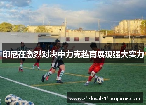 印尼在激烈对决中力克越南展现强大实力 印尼在激烈对决中力克越南展现强大实力