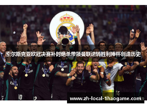 索尔斯克亚欧冠决赛补时绝杀带领曼联逆转胜利捧杯创造历史 索尔斯克亚欧冠决赛补时绝杀带领曼联逆转胜利捧杯创造历史