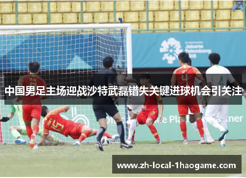 中国男足主场迎战沙特武磊错失关键进球机会引关注