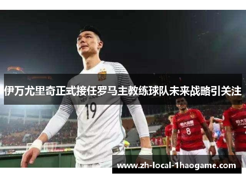 伊万尤里奇正式接任罗马主教练球队未来战略引关注 伊万尤里奇正式接任罗马主教练球队未来战略引关注