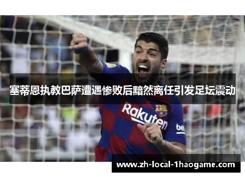 塞蒂恩执教巴萨遭遇惨败后黯然离任引发足坛震动